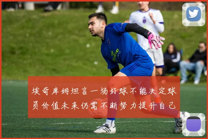 埃奇库姆坦言一场好球不能决定球员价值未来仍需不断努力提升自己