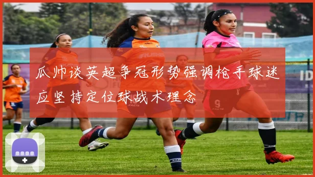 瓜帅谈英超争冠形势强调枪手球迷应坚持定位球战术理念