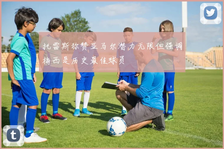 托雷斯称赞亚马尔潜力无限但强调梅西是历史最佳球员