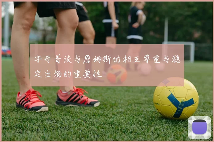 字母哥谈与詹姆斯的相互尊重与稳定出场的重要性