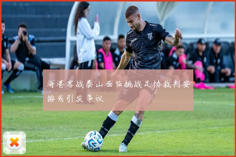 海港客战泰山面临挑战足协裁判安排或引发争议