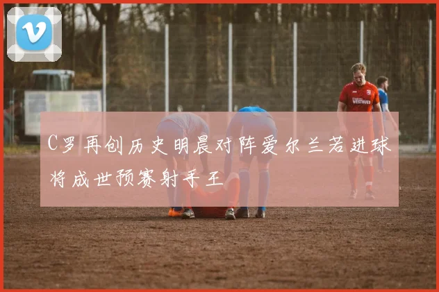 C罗再创历史明晨对阵爱尔兰若进球将成世预赛射手王