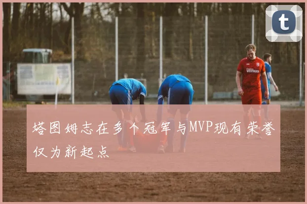 塔图姆志在多个冠军与MVP现有荣誉仅为新起点