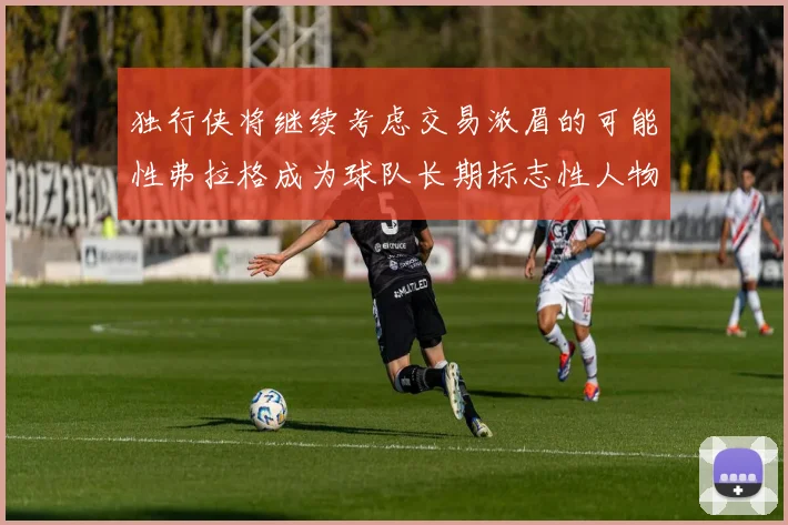 独行侠将继续考虑交易浓眉的可能性弗拉格成为球队长期标志性人物