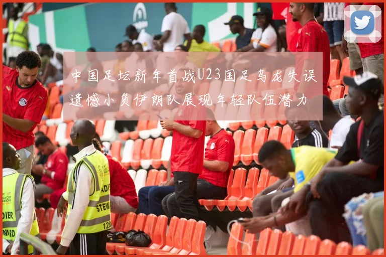 中国足坛新年首战U23国足乌龙失误遗憾小负伊朗队展现年轻队伍潜力