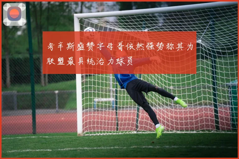 考辛斯盛赞字母哥依然强势称其为联盟最具统治力球员