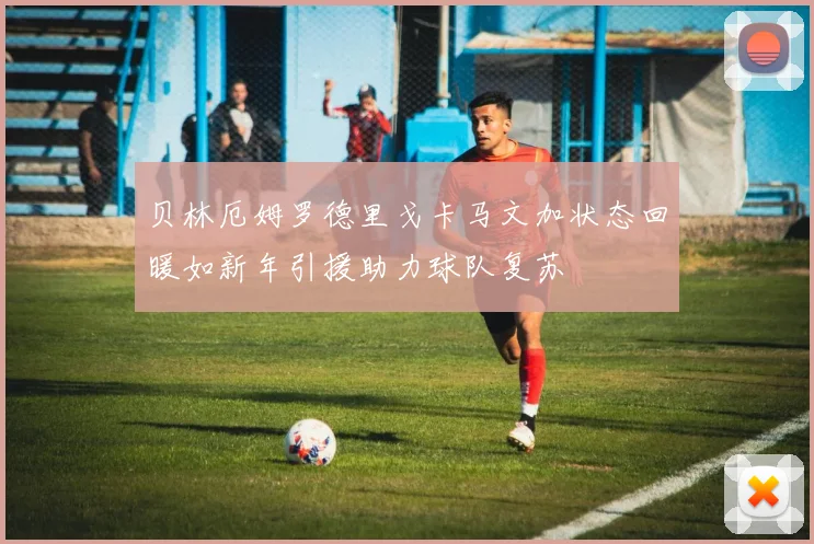 贝林厄姆罗德里戈卡马文加状态回暖如新年引援助力球队复苏