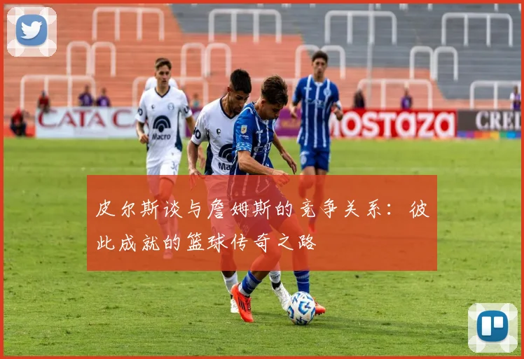 皮尔斯谈与詹姆斯的竞争关系：彼此成就的篮球传奇之路