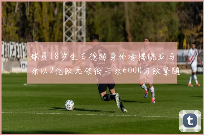 球员18岁生日德转身价榜揭晓亚马尔以2亿欧元领衔卡尔6000万欧紧随其后