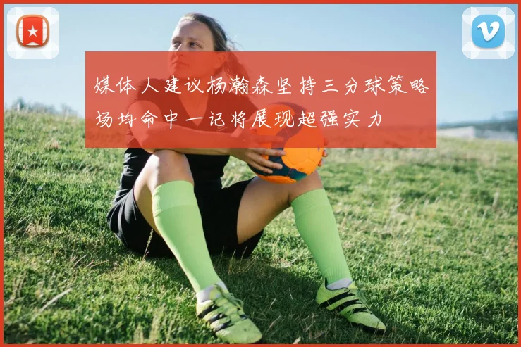 媒体人建议杨瀚森坚持三分球策略场均命中一记将展现超强实力