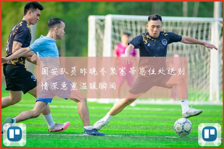 国安队员昨晚齐聚塞蒂恩住处送别情深意重温暖瞬间