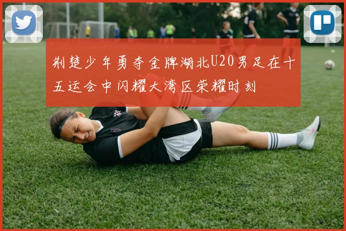 荆楚少年勇夺金牌湖北U20男足在十五运会中闪耀大湾区荣耀时刻