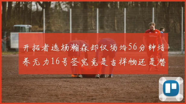 开拓者选杨瀚森却仅场均56分钟培养无力16号签究竟是吉祥物还是潜力股