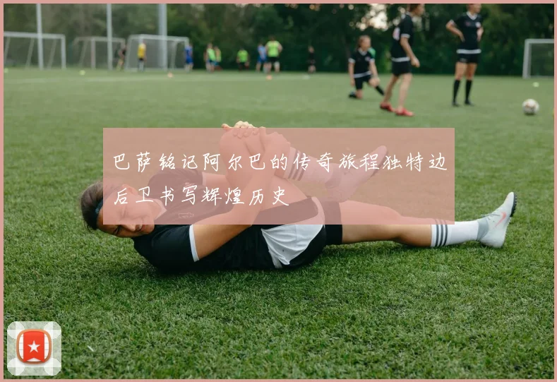 巴萨铭记阿尔巴的传奇旅程独特边后卫书写辉煌历史