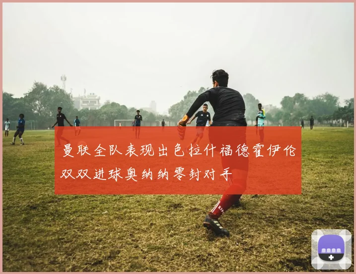 曼联全队表现出色拉什福德霍伊伦双双进球奥纳纳零封对手