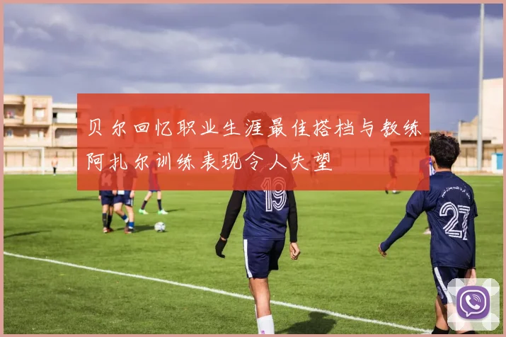 贝尔回忆职业生涯最佳搭档与教练阿扎尔训练表现令人失望