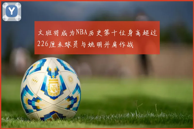 文班将成为NBA历史第十位身高超过226厘米球员与姚明并肩作战