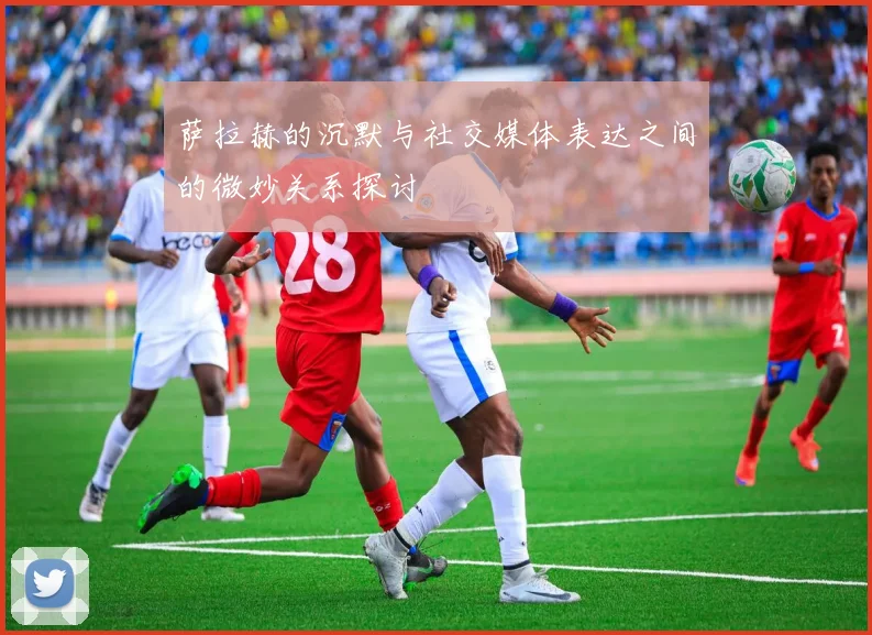 萨拉赫的沉默与社交媒体表达之间的微妙关系探讨