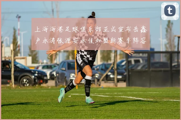 上海海港足球俱乐部正式宣布岳鑫卢永涛张源安永佳加盟新赛季阵容更新