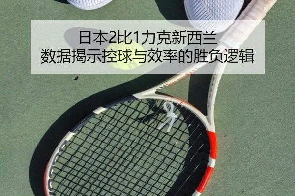 日本2比1力克新西兰 数据揭示控球与效率的胜负逻辑